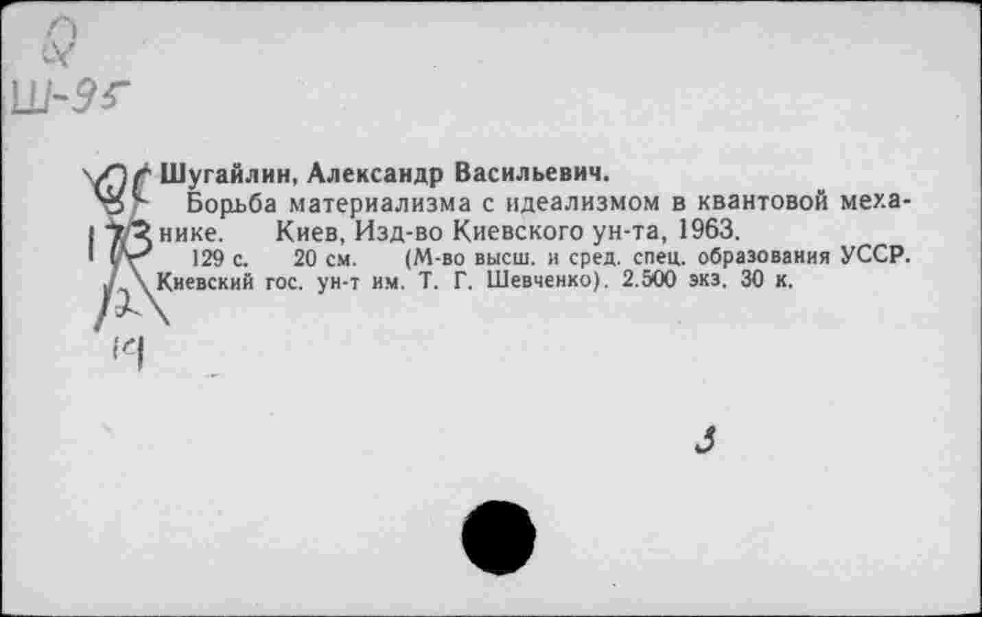 ﻿Шугайлин, Александр Васильевич.
Борьба материализма с идеализмом в квантовой механике. Киев, Изд-во Киевского ун-та, 1963.
129 с. 20 см. (М-во высш, и сред. спец, образования УССР. Киевский гос. ун-т им. Т. Г. Шевченко). 2.500 экз. 30 к.